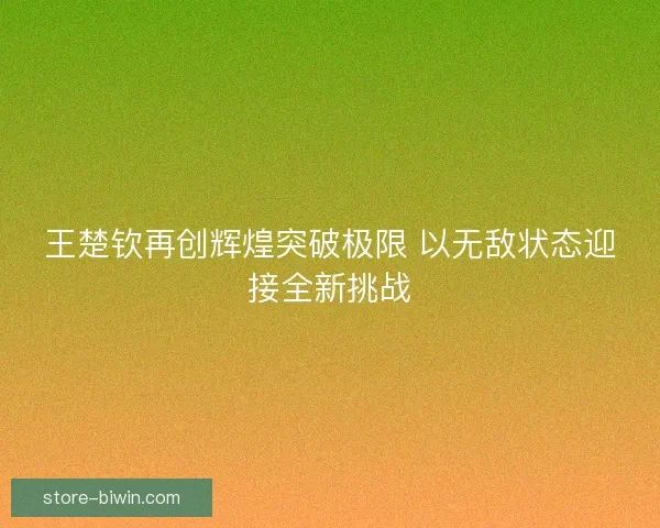 王楚钦再创辉煌突破极限 以无敌状态迎接全新挑战