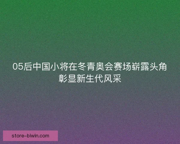 05后中国小将在冬青奥会赛场崭露头角彰显新生代风采