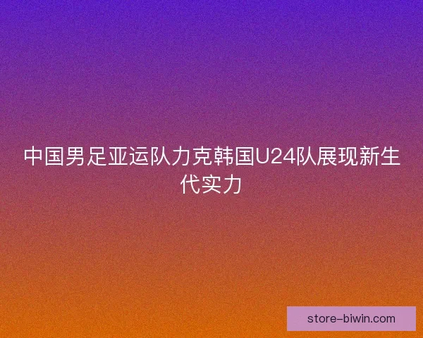中国男足亚运队力克韩国U24队展现新生代实力
