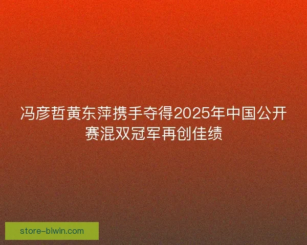 冯彦哲黄东萍携手夺得2025年中国公开赛混双冠军再创佳绩