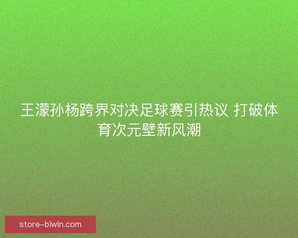 王濛孙杨跨界对决足球赛引热议 打破体育次元壁新风潮