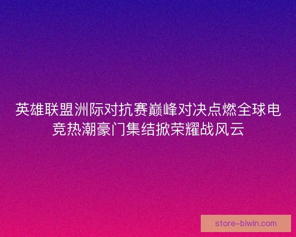 英雄联盟洲际对抗赛巅峰对决点燃全球电竞热潮豪门集结掀荣耀战风云
