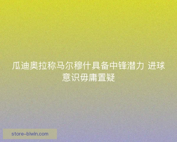 瓜迪奥拉称马尔穆什具备中锋潜力 进球意识毋庸置疑