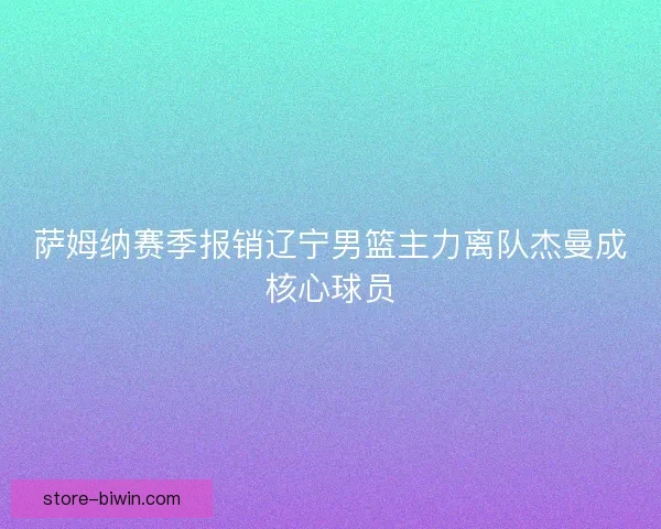 萨姆纳赛季报销辽宁男篮主力离队杰曼成核心球员 萨姆纳赛季报销辽宁男篮主力离队杰曼成核心球员