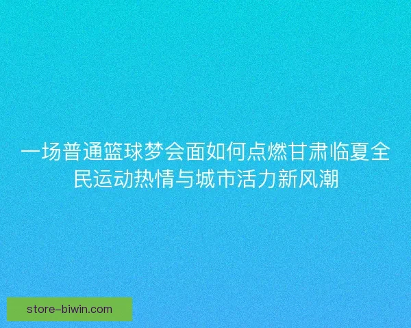 一场普通篮球梦会面如何点燃甘肃临夏全民运动热情与城市活力新风潮
