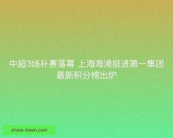 中超3场补赛落幕 上海海港挺进第一集团最新积分榜出炉 中超3场补赛落幕 上海海港挺进第一集团最新积分榜出炉