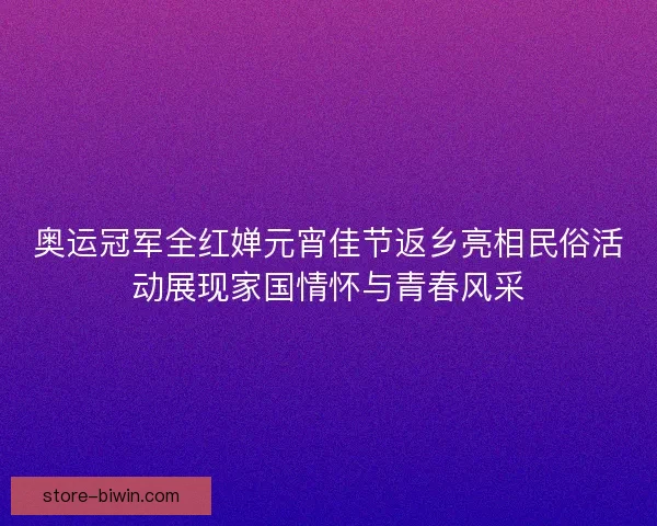 奥运冠军全红婵元宵佳节返乡亮相民俗活动展现家国情怀与青春风采